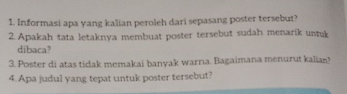 Informasi apa yang kalian peroleh dari sepasang poster tersebut? 
2.Apakah tata letaknya membuat poster tersebut sudah menarik untuk 
dibaca? 
3. Poster di atas tidak memakai banyak warna. Bagaimana menurut kalian? 
4. Apa judul yang tepat untuk poster tersebut?