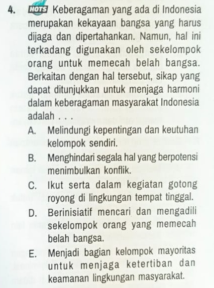 Keberagaman yang ada di Indonesia
merupakan kekayaan bangsa yang harus
dijaga dan dipertahankan. Namun, hal ini
terkadang digunakan oleh sekelompok
orang untuk memecah belah bangsa.
Berkaitan dengan hal tersebut, sikap yang
dapat ditunjukkan untuk menjaga harmoni
dalam keberagaman masyarakat Indonesia
adalah . . .
A. Melindungi kepentingan dan keutuhan
kelompok sendiri.
B. Menghindari segala hal yang berpotensi
menimbulkan konflik.
C. Ikut serta dalam kegiatan gotong
royong di lingkungan tempat tinggal.
D. Berinisiatif mencari dan mengadili
sekelompok orang yang memecah
belah bangsa.
E. Menjadi bagian kelompok mayoritas
untuk menjaga ketertiban dan
keamanan lingkungan masyarakat.