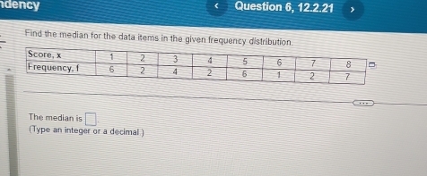 dency Question 6, 12.2.21 
Find the median for the data items in the given frequency distribution. 
The median is □ 
(Type an integer or a decimal )