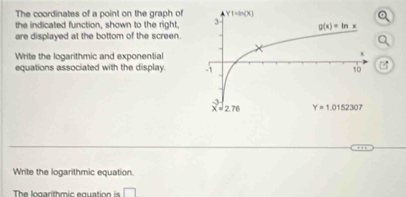 The coordinates of a point on the graph of
the indicated function, shown to the right,
are displayed at the bottom of the screen.
Write the logarithmic and exponential
equations associated with the display. 
Write the logarithmic equation.
The logarithmic equation is □