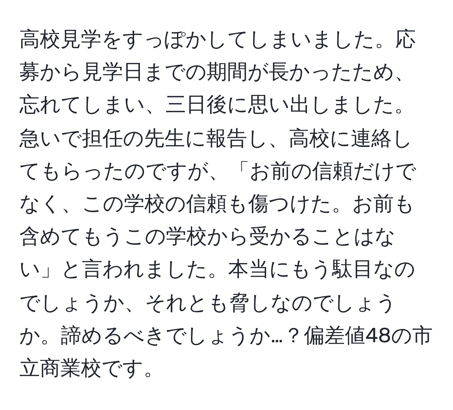 高校見学をすっぽかしてしまいました。応募から見学日までの期間が長かったため、忘れてしまい、三日後に思い出しました。急いで担任の先生に報告し、高校に連絡してもらったのですが、「お前の信頼だけでなく、この学校の信頼も傷つけた。お前も含めてもうこの学校から受かることはない」と言われました。本当にもう駄目なのでしょうか、それとも脅しなのでしょうか。諦めるべきでしょうか…？偏差値48の市立商業校です。