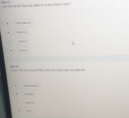 Làm thế nào đế chọn các phần tử có lớp (class) "note"?
A note-class ()
B #note ()
C .note ()
D note ()
Cầu 14
Thuộc tính nào dùng để điều chỉnh độ trong suốt của phần tứ?
A transparency
B visibility
C opacity
D filter