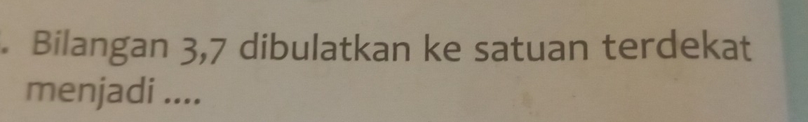 Bilangan 3,7 dibulatkan ke satuan terdekat 
menjadi ....