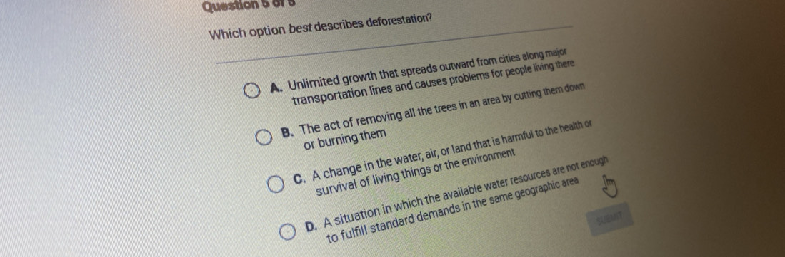 Which option best describes deforestation?
A. Unlimited growth that spreads outward from cities along major
transportation lines and causes problems for people living there
B. The act of removing all the trees in an area by cutting them down
or burning them
C. A change in the water, air, or land that is harmful to the health or
survival of living things or the environment
D. A situation in which the available water resources are not enough
to fulfill standard demands in the same geographic area
SUEMNT