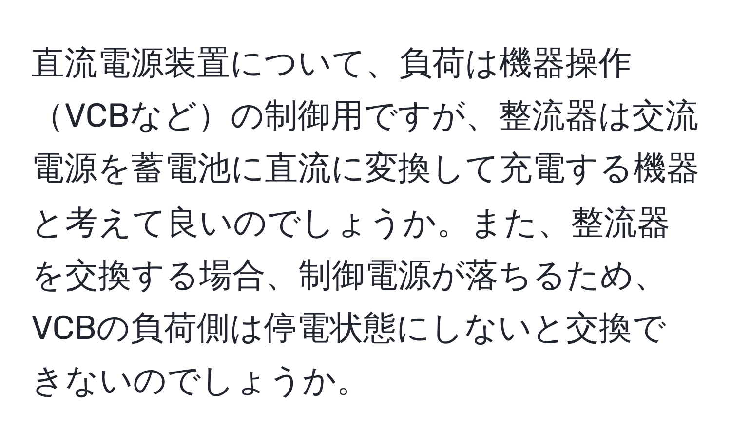 直流電源装置について、負荷は機器操作VCBなどの制御用ですが、整流器は交流電源を蓄電池に直流に変換して充電する機器と考えて良いのでしょうか。また、整流器を交換する場合、制御電源が落ちるため、VCBの負荷側は停電状態にしないと交換できないのでしょうか。