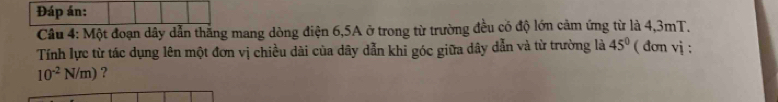 Đáp án: 
Câu 4: Một đoạn dây dẫn thăng mang dòng điện 6, 5A ở trong từ trường đều có độ lớn cảm ứng từ là 4, 3mT. 
Tính lực từ tác dụng lên một đơn vị chiều dài của dây dẫn khỉ góc giữa dây dẫn và từ trường là 45° ( đơn vị :
10^(-2)N/m) ?