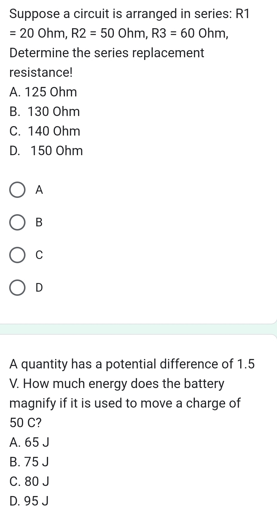 Suppose a circuit is arranged in series: R1
=200hm, R2=500hm, R3=600hm, 
Determine the series replacement
resistance!
A. 125 Ohm
B. 130 Ohm
C. 140 Ohm
D. 150 Ohm
A
B
C
D
A quantity has a potential difference of 1.5
V. How much energy does the battery
magnify if it is used to move a charge of
50 C?
A. 65 J
B. 75 J
C. 80 J
D. 95 J