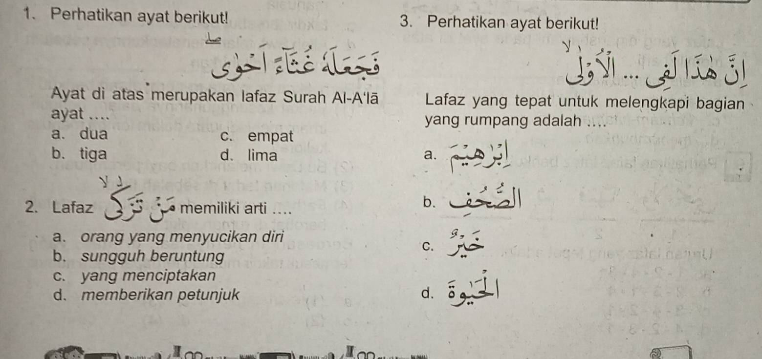 Perhatikan ayat berikut! 3. Perhatikan ayat berikut!
Y ... 31
Ayat di atas merupakan Iafaz Surah Al-A'lā Lafaz yang tepat untuk melengkapi bagian
ayat .... yang rumpang adalah ....
a. dua c. empat
b. tiga d、lima a.
2. Lafaz memiliki arti ....
b.
a. orang yang menyucikan diri
C.
b. sungguh beruntung
c. yang menciptakan
d. memberikan petunjuk d. 6 9