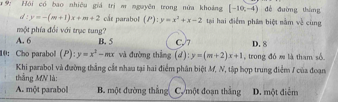 u9: Hỏi có bao nhiêu giá trị m nguyên trong nửa khoảng [-10;-4) để đường thắng
d:y=-(m+1)x+m+2 cắt parabol (P):y=x^2+x-2 tại hai điểm phân biệt nằm về cùng
một phía đối với trục tung?
A. 6 B. 5 C7 D. 8
10: Cho parabol (P): y=x^2-mx và đường thẳng (d): y=(m+2)x+1 , trong đó m là tham số.
Khi parabol và đường thẳng cắt nhau tại hai điểm phân biệt M, N, tập hợp trung điểm / của đoạn
thắng MN là:
A. một parabol B. một đường thắng C. một đoạn thắng D. một điểm