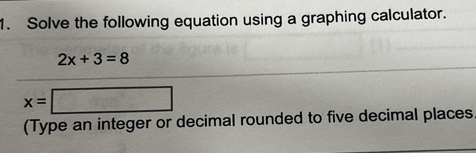 Solve the following equation using a graphing calculator.
2x+3=8
x=□
(Type an integer or decimal rounded to five decimal places