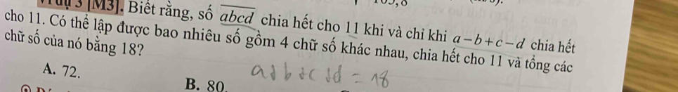 u3 [M3]. Biết rằng, số đ bcd chia hết cho 11 khi và chỉ khi
cho 11. Có thể lập được bao nhiêu số gồm 4 chữ số khác nhau, chia hết cho 11 và tổng các a-b+c-d chia hết
chữ số của nó bằng 18?
A. 72.
B. 80.
