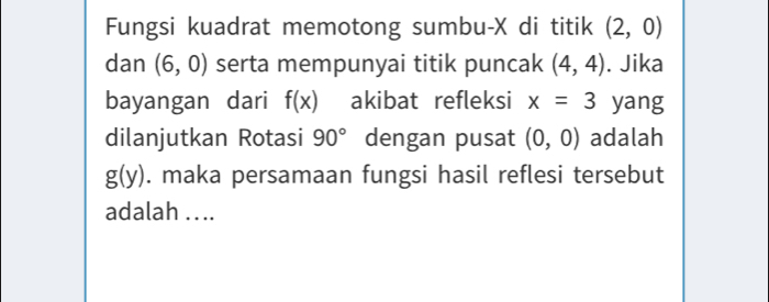 Fungsi kuadrat memotong sumbu- X di titik (2,0)
dan (6,0) serta mempunyai titik puncak (4,4). Jika 
bayangan dari f(x) akibat refleksi x=3 yang 
dilanjutkan Rotasi 90° dengan pusat (0,0) adalah
g(y). maka persamaan fungsi hasil reflesi tersebut 
adalah . . ..