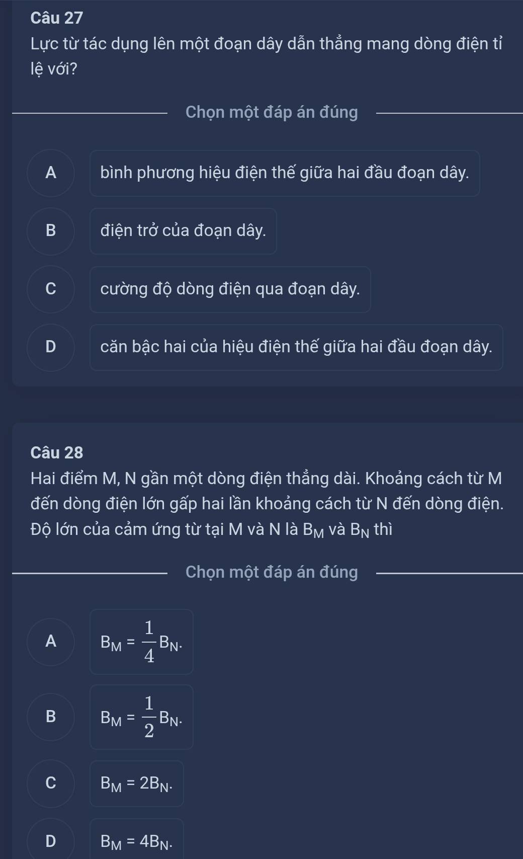 Lực từ tác dụng lên một đoạn dây dẫn thẳng mang dòng điện tỉ
lệ với?
Chọn một đáp án đúng
_
__
A bình phương hiệu điện thế giữa hai đầu đoạn dây.
B điện trở của đoạn dây.
^ cường độ dòng điện qua đoạn dây.
D căn bậc hai của hiệu điện thế giữa hai đầu đoạn dây.
Câu 28
Hai điểm M, N gần một dòng điện thẳng dài. Khoảng cách từ M
đến dòng điện lớn gấp hai lần khoảng cách từ N đến dòng điện.
Độ lớn của cảm ứng từ tại M và N là B_M và B_N thì
_Chọn một đáp án đúng_
_
A B_M= 1/4 B_N.
B B_M= 1/2 B_N.
C B_M=2B_N.
D B_M=4B_N.