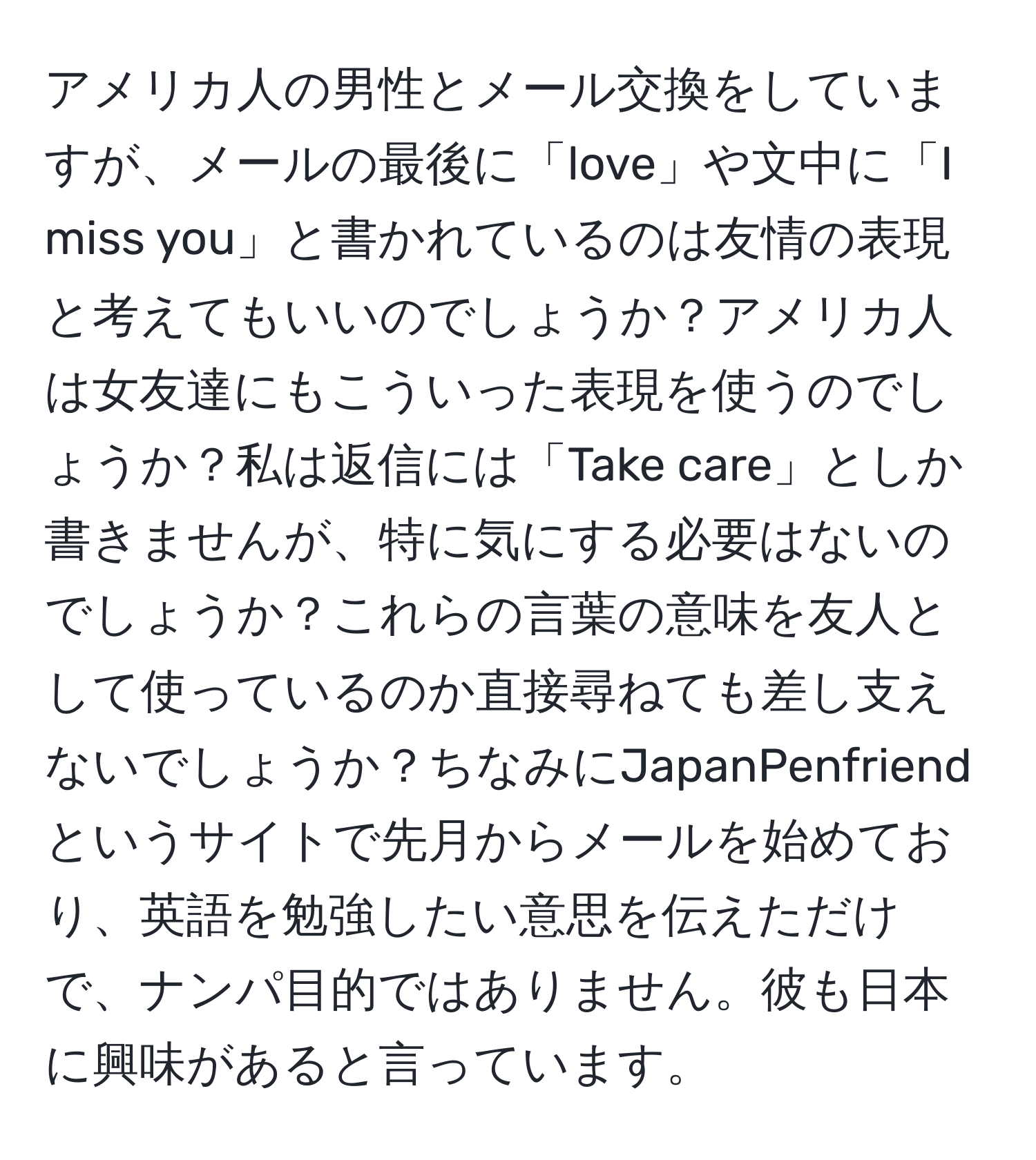 アメリカ人の男性とメール交換をしていますが、メールの最後に「love」や文中に「I miss you」と書かれているのは友情の表現と考えてもいいのでしょうか？アメリカ人は女友達にもこういった表現を使うのでしょうか？私は返信には「Take care」としか書きませんが、特に気にする必要はないのでしょうか？これらの言葉の意味を友人として使っているのか直接尋ねても差し支えないでしょうか？ちなみにJapanPenfriendというサイトで先月からメールを始めており、英語を勉強したい意思を伝えただけで、ナンパ目的ではありません。彼も日本に興味があると言っています。