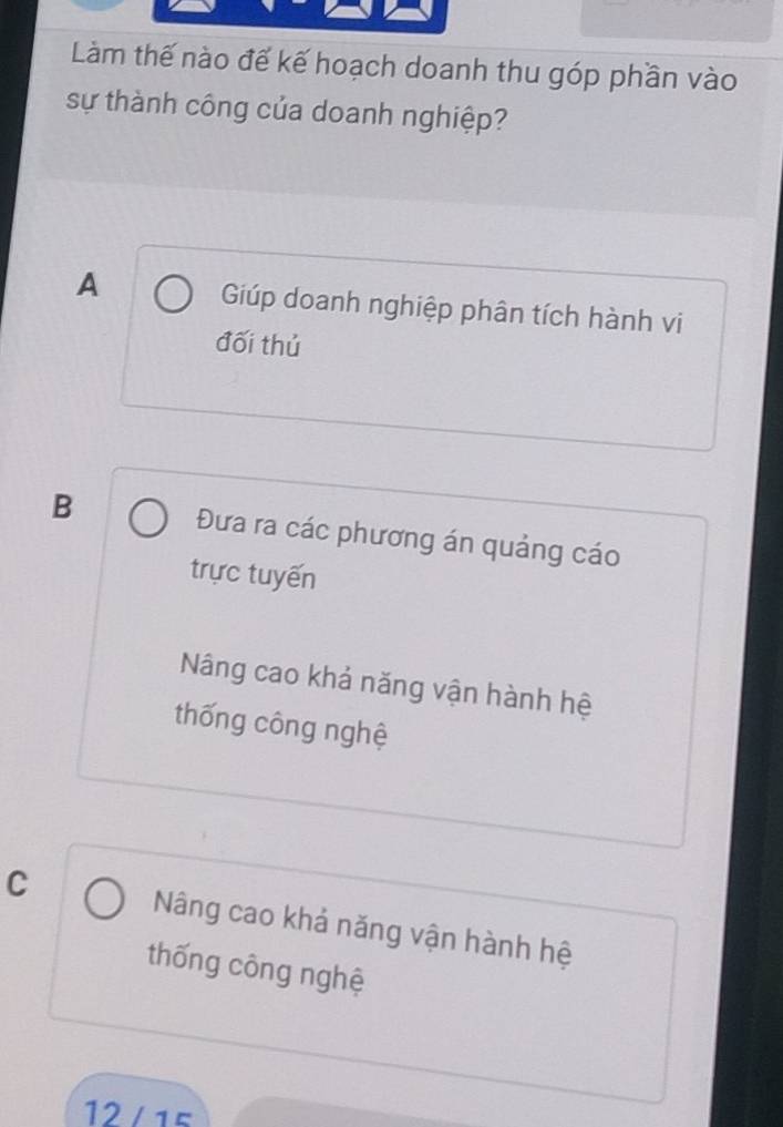 Làm thế nào đế kế hoạch doanh thu góp phần vào
sự thành công của doanh nghiệp?
A Giúp doanh nghiệp phân tích hành vi
đối thủ
B Đưa ra các phương án quảng cáo
trực tuyến
Nâng cao khả năng vận hành hệ
thống công nghệ
C Nâng cao khả năng vận hành hệ
thống công nghệ
12 /15