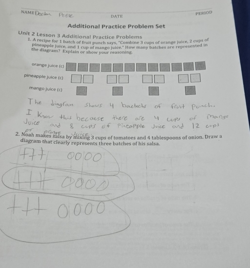 NAME DATE
PERIOD
Additional Practice Problem Set
Unit 2 Lesson 3 Additional Practice Problems
1. A recipe for 1 batch of fruit punch says, “Combine 3 cups of orange juice, 2 cups of
pineapple juice, and 1 cup of mango juice." How many batches are represented in
the diagram? Explain or show your reasoning.
orange jui
pineapple juic
mango juic
2. Noah makes salsa by mixing 3 cups of tomatoes and 4 tablespoons of onion. Draw a
diagram that clearly represents three batches of his salsa.