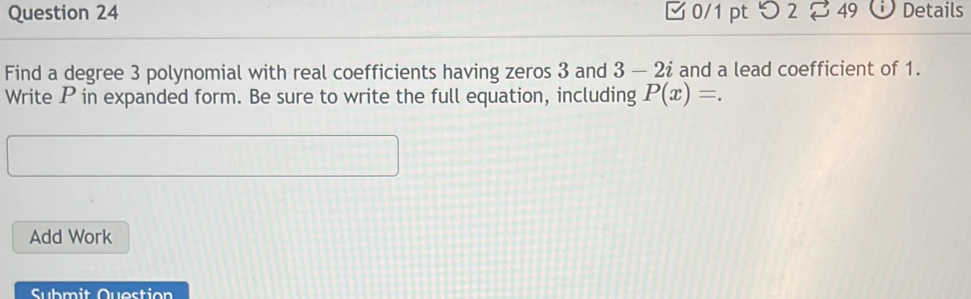 つ 2 % 49 Details 
Find a degree 3 polynomial with real coefficients having zeros 3 and 3 - 2ź and a lead coefficient of 1. 
Write P in expanded form. Be sure to write the full equation, including P(x)=. 
Add Work 
Submit Question