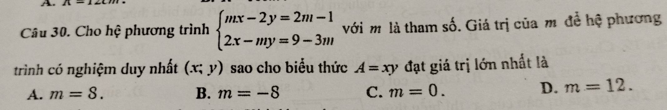 11-12011 
Câu 30. Cho hệ phương trình beginarrayl mx-2y=2m-1 2x-my=9-3mendarray. với m là tham số. Giá trị của m để hệ phương
trình có nghiệm duy nhất (x;y) sao cho biểu thức A=xy đạt giá trị lớn nhất là
A. m=8. B、 m=-S C. m=0.
D. m=12.