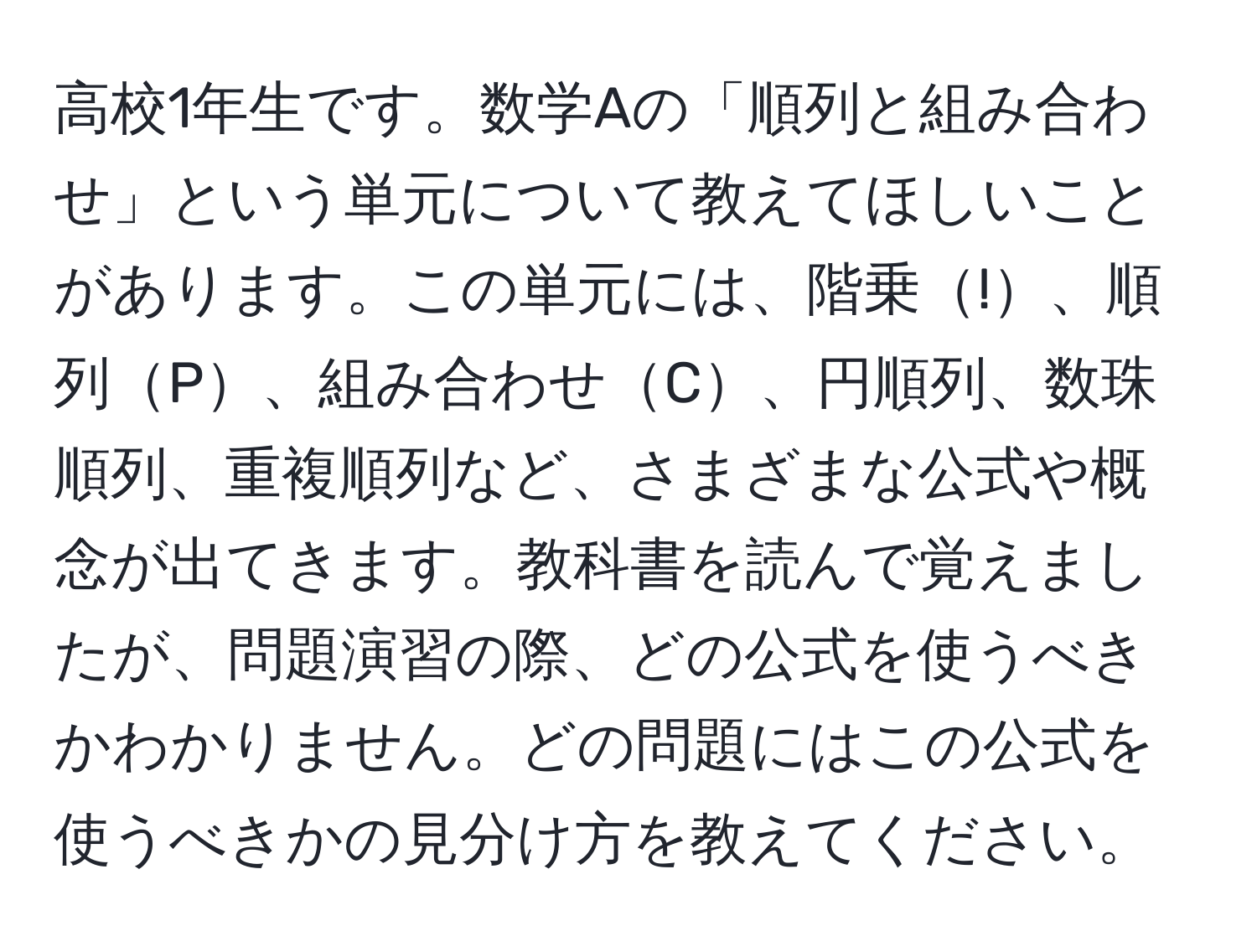 高校1年生です。数学Aの「順列と組み合わせ」という単元について教えてほしいことがあります。この単元には、階乗!、順列P、組み合わせC、円順列、数珠順列、重複順列など、さまざまな公式や概念が出てきます。教科書を読んで覚えましたが、問題演習の際、どの公式を使うべきかわかりません。どの問題にはこの公式を使うべきかの見分け方を教えてください。