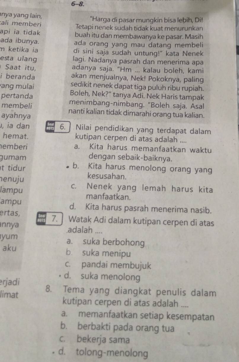 6-8.
nya yang lain,
“Harga di pasar mungkin bisa lebih, Di!
ali memberi
Tetapi nenek sudah tidak kuat menurunkan
api ia tidak buah itu dan membawanya ke pasar. Masih
ada ibunya. ada orang yang mau datang membeli
m ketika ia di sini saja sudah untung!" kata Nenek
esta ulang lagi. Nadanya pasrah dan menerima apa
Saat itu, adanya saja. “Hm ... kalau boleh, kami
i beranda akan menjualnya, Nek! Pokoknya, paling
ang mulai
sedikit nenek dapat tiga puluh ribu rupiah.
pertanda
Boleh, Nek?” tanya Adi. Nek Haris tampak
membeli
menimbang-nimbang. “Boleh saja. Asal
nanti kalian tidak dimarahi orang tua kalian.
ayahnya
, ia dan 6. ] Nilai pendidikan yang terdapat dalam
hemat. kutipan cerpen di atas adalah ....
emberi a. Kita harus memanfaatkan waktu
gumam dengan sebaik-baiknya.
t tidur
b. Kita harus menolong orang yang
henuju
kesusahan.
c. Nenek yang lemah harus kita
lampu manfaatkan.
ampu d. Kita harus pasrah menerima nasib.
ertas, 7. ] Watak Adi dalam kutipan cerpen di atas
nnya .adalah ....
yum a. suka berbohong
aku bù suka menipu
c. pandai membujuk
d. suka menolong
erjadi 8. Tema yang diangkat penulis dalam
limat
kutipan cerpen di atas adalah ....
a. memanfaatkan setiap kesempatan
b. berbakti pada orang tua
c. bekerja sama
d. tolong-menolong