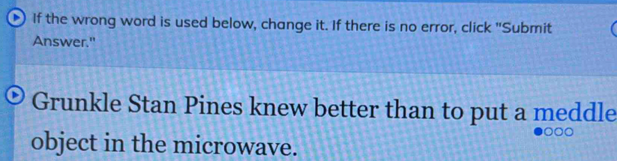 If the wrong word is used below, change it. If there is no error, click "Submit 
Answer." 
Grunkle Stan Pines knew better than to put a meddle 
object in the microwave.