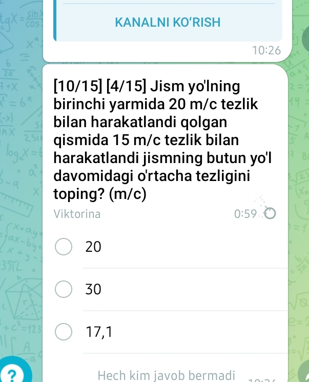 KANALNI KO‘RISH
10:26
[10/15] [ 4/15] Jism yo'lning
birinchi yarmida 20 m/c tezlik
bilan harakatlandi qolgan
qismida 15 m/c tezlik bilan
harakatlandi jismning butun yo'l
davomidagi o'rtacha tezligini
toping? (m/c)
Viktorina 0:59
20
30
17,1
? Hech kim javob bermadi