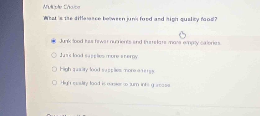 What is the difference between junk food and high quality food?
Junk food has fewer nutrients and therefore more empty calories.
Junk food supplies more energy.
High quality food supplies more energy
High quality food is easier to turn into glucose