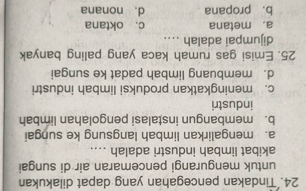 Tindakan pencegahan yang dapat dilakukan
untuk mengurangi pencemaran air di sungai
akibat limbah industri adalah ....
a. mengalirkan limbah langsung ke sungai
b. membangun instalasi pengolahan limbah
industri
c. meningkatkan produksi limbah industri
d. membuang limbah padat ke sungai
25. Emisi gas rumah kaca yang paling banyak
dijumpai adalah ....
a. metana c. oktana
b. propana d. nonana