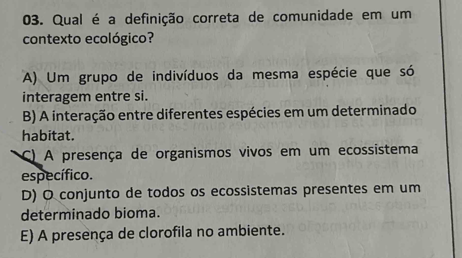 Qual é a definição correta de comunidade em um
contexto ecológico?
A) Um grupo de indivíduos da mesma espécie que só
interagem entre si.
B) A interação entre diferentes espécies em um determinado
habitat.
C) A presença de organismos vivos em um ecossistema
específico.
D) O conjunto de todos os ecossistemas presentes em um
determinado bioma.
E) A presença de clorofila no ambiente.