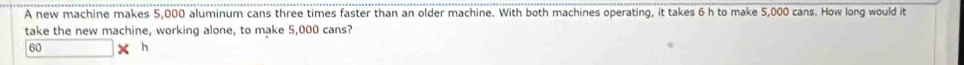 A new machine makes 5,000 aluminum cans three times faster than an older machine. With both machines operating, it takes 6 h to make 5,000 cans. How long would it 
take the new machine, working alone, to make 5,000 cans?
60 h