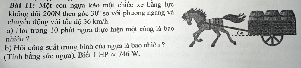 Một con ngựa kéo một chiếc xe bằng lực 
không đổi 200N theo góc 30° so với phương ngang và 
chuyển động với tốc độ 36 km/h. 
a) Hỏi trong 10 phút ngựa thực hiện một công là bao 
nhiêu ? 
b) Hỏi công suất trung bình của ngựa là bao nhiêu ? 
(Tính bằng sức ngựa). Biết 1HPapprox 746W.