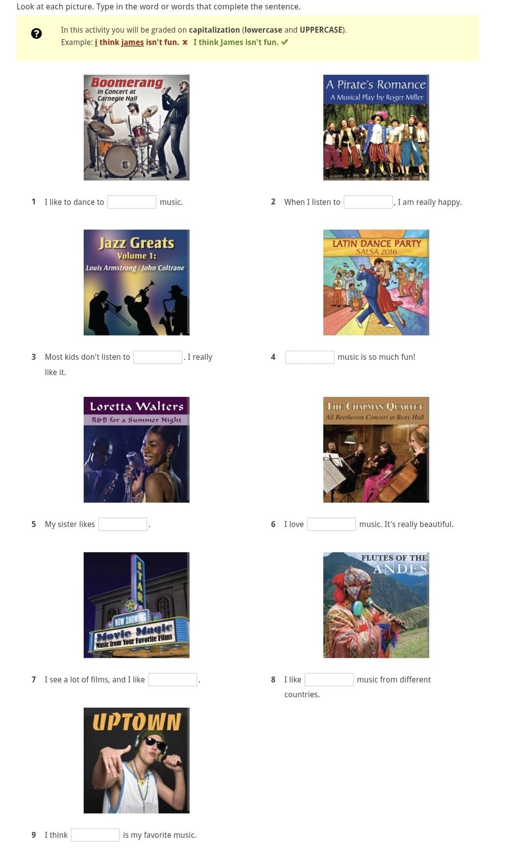 Look at each picture. Type in the word or words that complete the sentence.
In this activity you will be graded on capitalization (lowercase and UPPERCASE).
Example: i think james isn't fun. x I think James isn't fun. √


1 I like to dance to □ music. 2 When I listen to □ , I am really happy.


3 Most kids don't listen to □. I really 4 □ music is so much fun!
like it.

5 My sister likes □. 6 I love □ music. It's really beautiful.
7 I see a lot of films, and I like □. 8 I like □ music from different
countries.
9 I think □ is my favorite music.