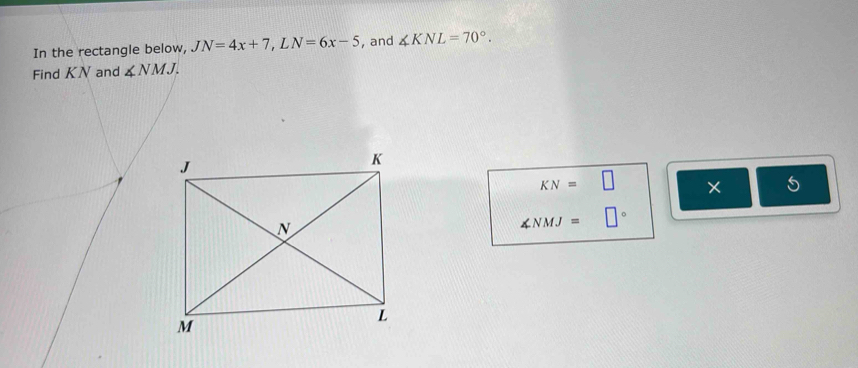 In the rectangle below, JN=4x+7, LN=6x-5 , and ∠ KNL=70°. 
Find KN and ∠ NMJ.
KN=□ × 5
∠ NMJ=□°