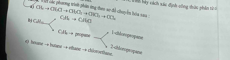 1, tnh bảy cách xác định công thức phân tử cử 
V. Viet các phương trình phản ứng theo sơ đồ chuyền hóa sau : 
a) CH_4to CH_3Clto CH_2Cl_2to CHCl_3to CCl_4 C_2H_6to C_2H_5Cl
b) C_4H_10.
C_3H_6to propane 
1-chloropropane 
c) hexane butane → ethane → chloroethane. 
2-chloropropane