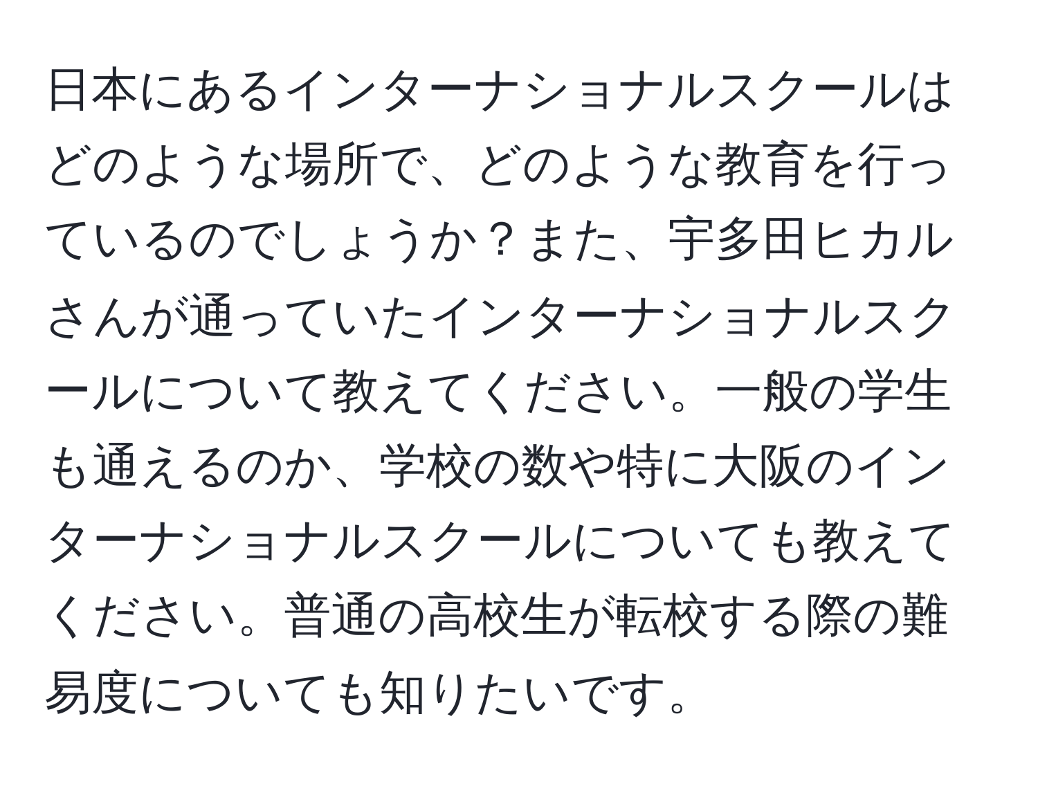 日本にあるインターナショナルスクールはどのような場所で、どのような教育を行っているのでしょうか？また、宇多田ヒカルさんが通っていたインターナショナルスクールについて教えてください。一般の学生も通えるのか、学校の数や特に大阪のインターナショナルスクールについても教えてください。普通の高校生が転校する際の難易度についても知りたいです。