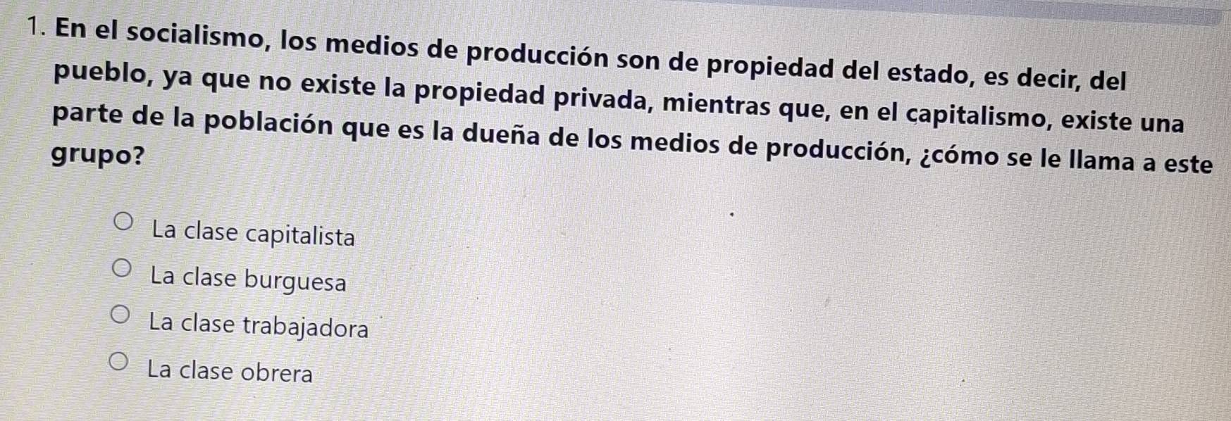 En el socialismo, los medios de producción son de propiedad del estado, es decir, del
pueblo, ya que no existe la propiedad privada, mientras que, en el capitalismo, existe una
parte de la población que es la dueña de los medios de producción, ¿cómo se le llama a este
grupo?
La clase capitalista
La clase burguesa
La clase trabajadora
La clase obrera