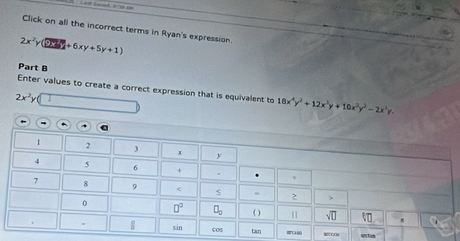 Last Saved a n i 
Click on all the incorrect terms in Ryan's expression.
2x^2y(9xy+5y+1)
Part B 
Enter values to create a correct expression that is equivalent to 18x^4y^2+12x^3y+10x^2y^2-2x^2y,
2x^2y
1 2 3 x y
4 5 6 +
7 8 9 < < m > > 
0
□^(□) □ _□  ( ) 
sqrt(□ ) sqrt[□](□ ) π 
.  □ /□   sin cos tan arcsin arccoa arctan