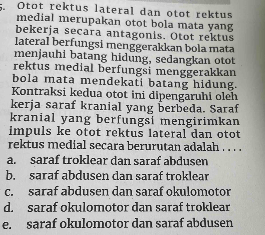 Otot rektus lateral dan otot rektus
medial merupakan otot bola mata yang
bekerja secara antagonis. Otot rektus
lateral berfungsi menggerakkan bola mata
menjauhi batang hidung, sedangkan otot
rektus medial berfungsi menggerakkan
bola mata mendekati batang hidung.
Kontraksi kedua otot ini dipengaruhi oleh
kerja saraf kranial yang berbeda. Saraf
kranial yang berfungsi mengirimkan
impuls ke otot rektus lateral dan otot
rektus medial secara berurutan adalah . . . .
a. saraf troklear dan saraf abdusen
b. saraf abdusen dan saraf troklear
c. saraf abdusen dan saraf okulomotor
d. saraf okulomotor dan saraf troklear
e. saraf okulomotor dan saraf abdusen