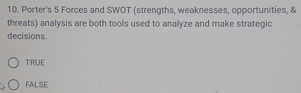 Porter's 5 Forces and SWOT (strengths, weaknesses, opportunities, &
threats) analysis are both tools used to analyze and make strategic
decisions.
TRUE
FALSE