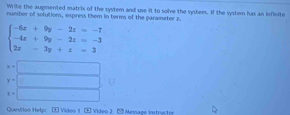 Write the augmented matrix of the system and use it to solve the system. If the system has an infinite 
number of solutions, express them in terms of the parameter z.
beginarrayl -6x+9y-2z=-7 -4x+9y-2z=-3 2x-3y+z=3endarray.
x=□
y=□
z=□
Question Help: Video 1 Video 2 Message instructor