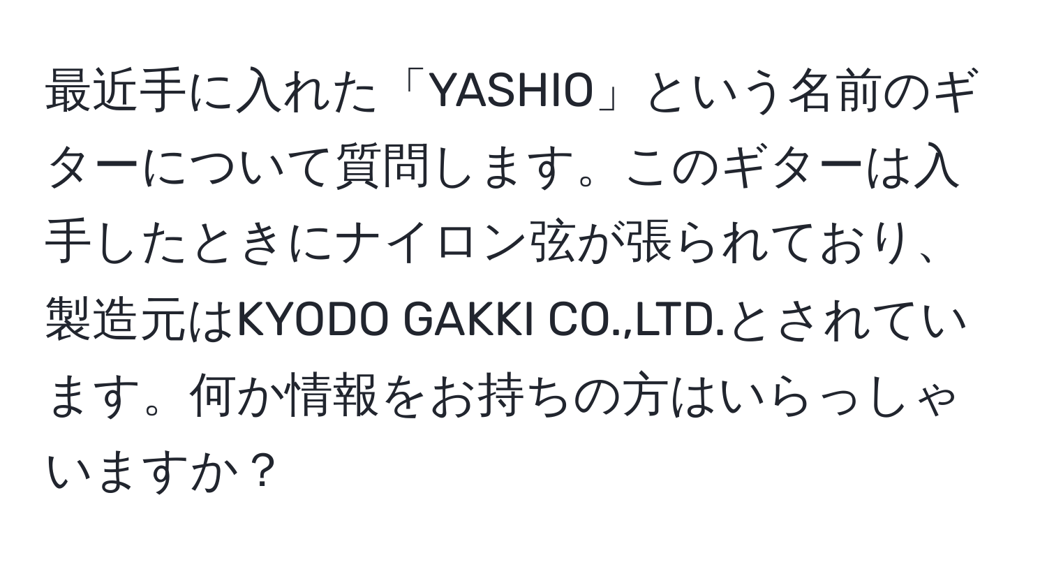 最近手に入れた「YASHIO」という名前のギターについて質問します。このギターは入手したときにナイロン弦が張られており、製造元はKYODO GAKKI CO.,LTD.とされています。何か情報をお持ちの方はいらっしゃいますか？