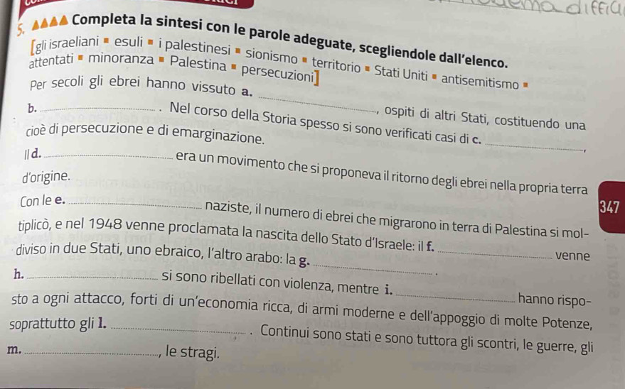 444 Completa la sintesi con le parole adeguate, scegliendole dall’elenco. 
[gli israeliani ă esuli• i palestinesi • sionismo • territorio # Stati Unitiă antisemitismo » 
attentati é minoranza # Palestina # persecuzioni] 
_ 
Per secoli gli ebrei hanno vissuto a. 
b._ 
, ospiti di altri Stati, costituendo una 
. Nel corso della Storia spesso si sono verificati casi di c. 
cioè di persecuzione e di emarginazione. _, 
|| d._ 
era un movimento che si proponeva il ritorno degli ebrei nella propria terra 
d'origine. 
Con le e._ 
347 
naziste, il numero di ebrei che migrarono in terra di Palestina si mol- 
_ 
tiplicò, e nel 1948 venne proclamata la nascita dello Stato d’Israele: il f. _venne 
diviso in due Stati, uno ebraico, l’altro arabo: la g. 
h._ 
. 
si sono ribellati con violenza, mentre i. _hanno rispo- 
sto a ogni attacco, forti di un’economia ricca, di armi moderne e dell’appoggio di molte Potenze, 
soprattutto gli 1._ 
. Continui sono stati e sono tuttora gli scontri, le guerre, gli 
m. _, le stragi.