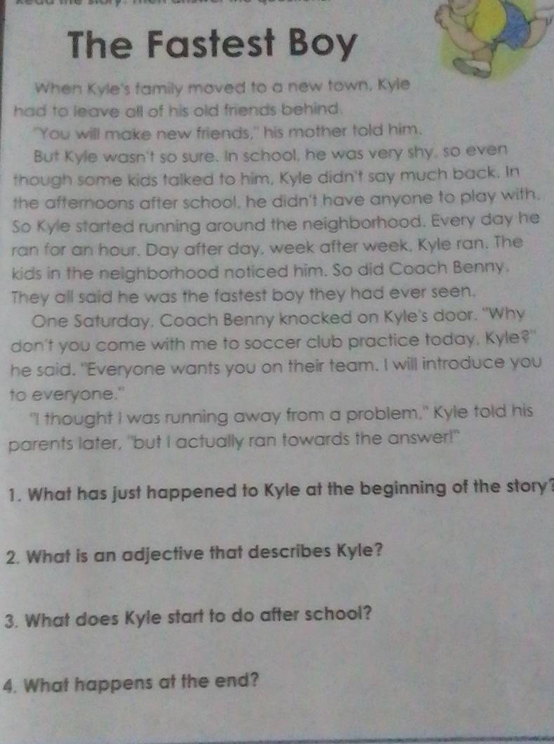 The Fastest Boy 
When Kyle's family moved to a new town, Kyle 
had to leave all of his old friends behind. 
"You will make new friends," his mother told him. 
But Kyle wasn't so sure. In school, he was very shy, so even 
though some kids talked to him, Kyle didn't say much back. In 
the afternoons after school, he didn't have anyone to play with. 
So Kyle started running around the neighborhood. Every day he 
ran for an hour. Day after day, week after week, Kyle ran. The 
kids in the neighborhood noticed him. So did Coach Benny. 
They all said he was the fastest boy they had ever seen. 
One Saturday, Coach Benny knocked on Kyle's door. "Why 
don't you come with me to soccer club practice today, Kyle?" 
he said. "Everyone wants you on their team. I will introduce you 
to everyone." 
"I thought I was running away from a problem," Kyle told his 
parents later, "but I actually ran towards the answer!" 
1. What has just happened to Kyle at the beginning of the story? 
2. What is an adjective that describes Kyle? 
3. What does Kyle start to do after school? 
4. What happens at the end?