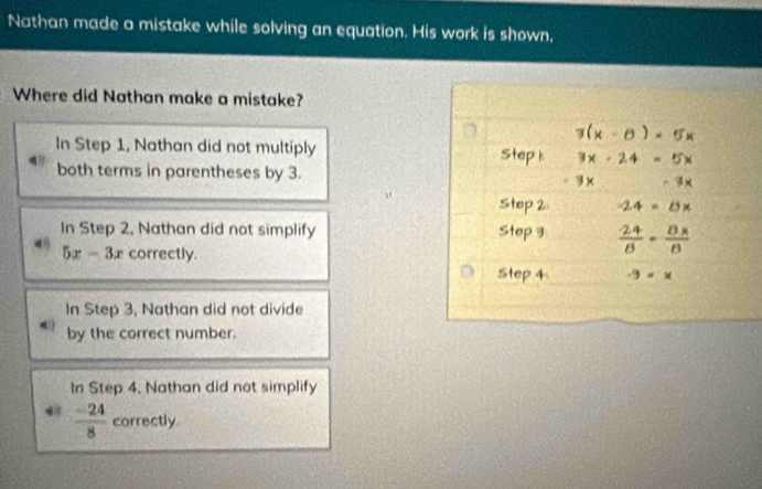 Nathan made a mistake while solving an equation. His work is shown,
Where did Nathan make a mistake?
3(x - 8 ) = 5x
In Step 1, Nathan did not multiply Step k 3x - 24 = 5x
both terms in parentheses by 3.
-3x
Step 2 -24 = 8×
In Step 2, Nathan did not simplify Step 3
5x-3x correctly.
Step 4 -9=x
In Step 3, Nathan did not divide
by the correct number.
In Step 4. Nathan did not simplify
 (-24)/8  correctly