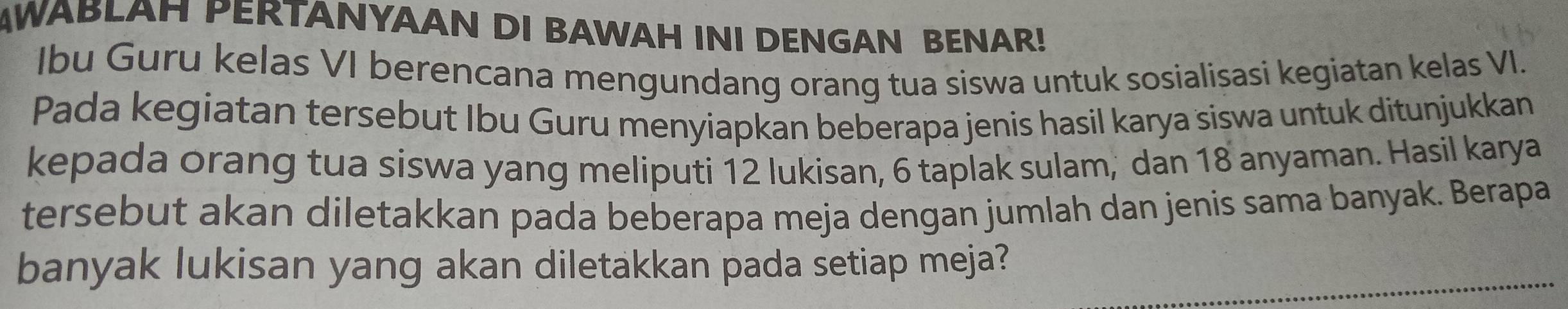 AWABLAH PERTANYAAN DI BAWAH INI DENGAN BENAR! 
Ibu Guru kelas VI berencana mengundang orang tua siswa untuk sosialisasi kegiatan kelas VI. 
Pada kegiatan tersebut Ibu Guru menyiapkan beberapa jenis hasil karya siswa untuk ditunjukkan 
kepada orang tua siswa yang meliputi 12 lukisan, 6 taplak sulam, dan 18 anyaman. Hasil karya 
tersebut akan diletakkan pada beberapa meja dengan jumlah dan jenis sama banyak. Berapa 
banyak lukisan yang akan diletakkan pada setiap meja?