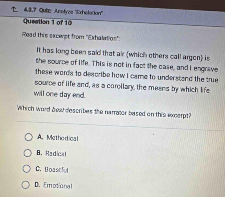 Analyze "Exhalation"
Question 1 of 10
Read this excerpt from "Exhalation":
It has long been said that air (which others call argon) is
the source of life. This is not in fact the case, and I engrave
these words to describe how I came to understand the true
source of life and, as a corollary, the means by which life
will one day end.
Which word best describes the narrator based on this excerpt?
A. Methodical
B. Radical
C. Boastful
D. Emotional