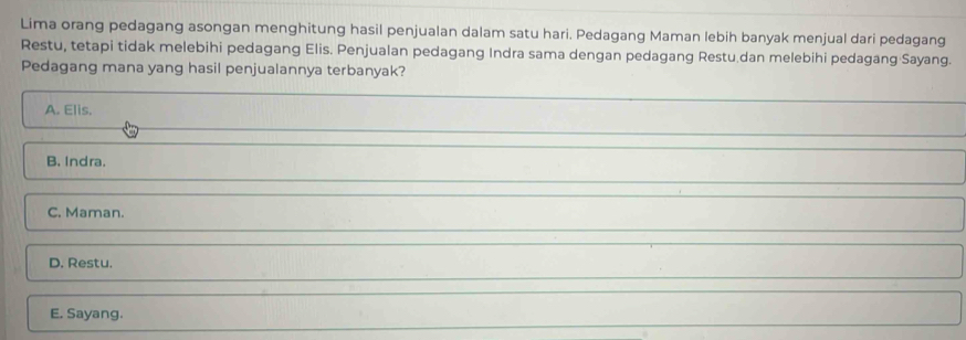 Lima orang pedagang asongan menghitung hasil penjualan dalam satu hari. Pedagang Maman lebih banyak menjual dari pedagang
Restu, tetapi tidak melebihi pedagang Elis. Penjualan pedagang Indra sama dengan pedagang Restu.dan melebihi pedagang Sayang.
Pedagang mana yang hasil penjualannya terbanyak?
A. Elis.
B. Indra.
C. Maman.
D. Restu.
E. Sayang.