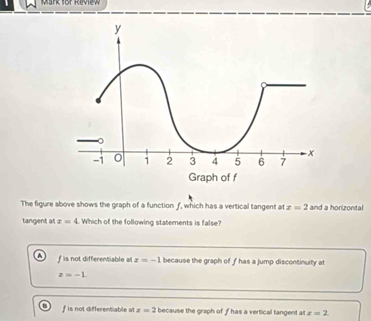 Mark for Review
The figure above shows the graph of a function f, which has a vertical tangent at x=2 and a horizontal
tangent at x=4. Which of the following statements is false?
a f is not differentiable at x=-1 because the graph of f has a jump discontinuity at
x=-1.
f is not differentiable at x=2 because the graph of f has a vertical tangent at x=2,