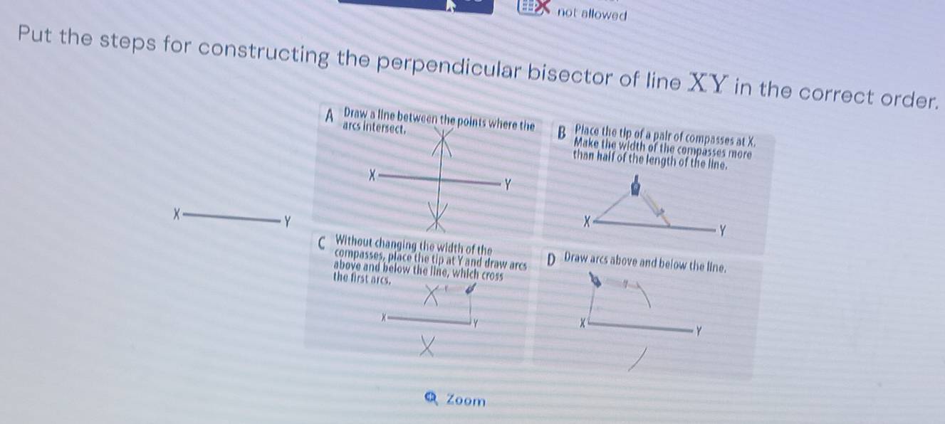 not allowed
Put the steps for constructing the perpendicular bisector of line XY in the correct order.
A Draw a line between the points where the B Place the tip of a pair of compasses at X.
arcs intersect.
Make the width of the compasses more
than half of the length of the line.
Y
x
Y
x
Y
CWithout changing the width of the D Draw arcs above and below the line.
compasses, place the tip at Y and draw arcs
above and below the line, which cross
the first arcs.
Y
Y
Zoom