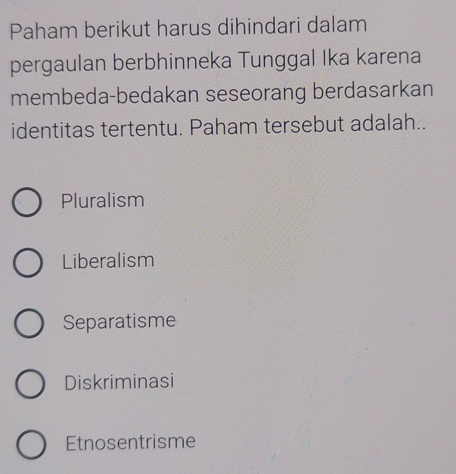 Paham berikut harus dihindari dalam
pergaulan berbhinneka Tunggal Ika karena
membeda-bedakan seseorang berdasarkan
identitas tertentu. Paham tersebut adalah..
Pluralism
Liberalism
Separatisme
Diskriminasi
Etnosentrisme